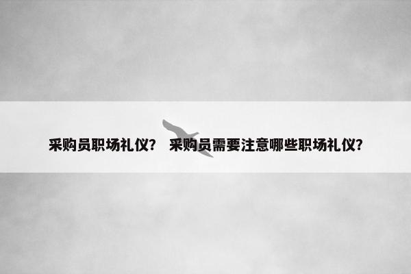 采购员职场礼仪？ 采购员需要注意哪些职场礼仪？