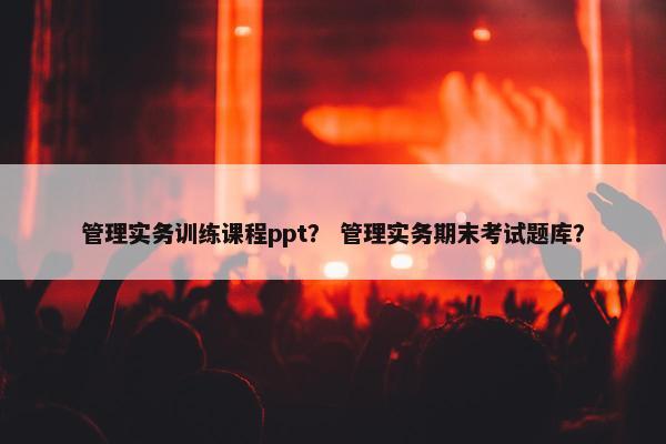 管理实务训练课程ppt？ 管理实务期末考试题库？