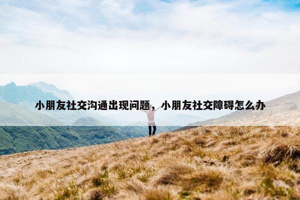 小朋友社交沟通出现问题，小朋友社交障碍怎么办