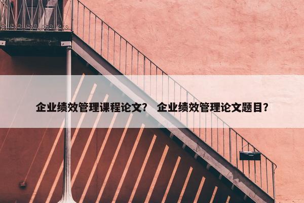 企业绩效管理课程论文？ 企业绩效管理论文题目？