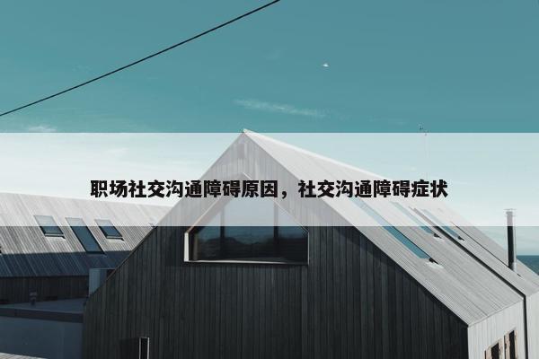 职场社交沟通障碍原因，社交沟通障碍症状