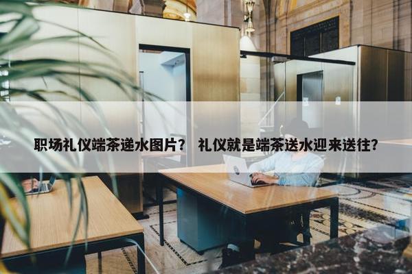 职场礼仪端茶递水图片？ 礼仪就是端茶送水迎来送往？