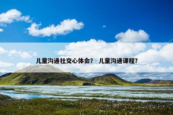儿童沟通社交心体会？ 儿童沟通课程？