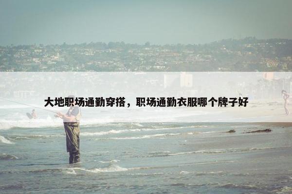 大地职场通勤穿搭，职场通勤衣服哪个牌子好