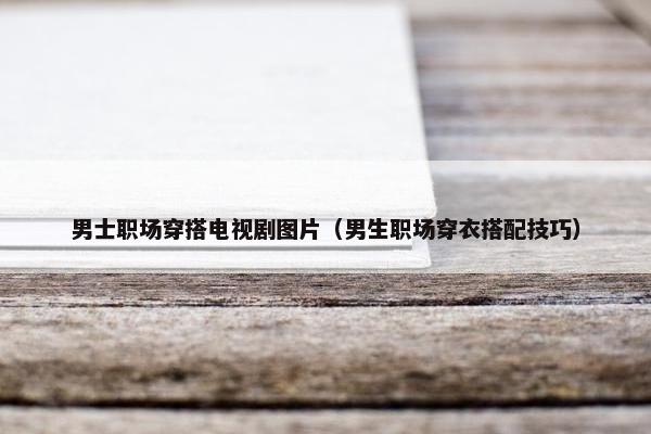 男士职场穿搭电视剧图片（男生职场穿衣搭配技巧）