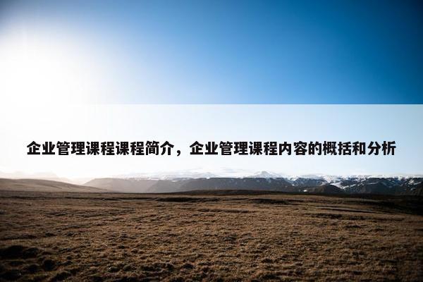 企业管理课程课程简介，企业管理课程内容的概括和分析