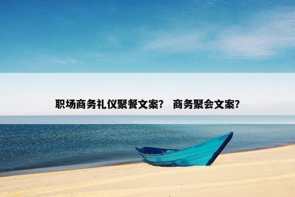 职场商务礼仪聚餐文案？ 商务聚会文案？