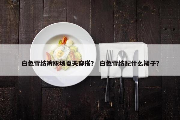 白色雪纺裤职场夏天穿搭？ 白色雪纺配什么裙子？