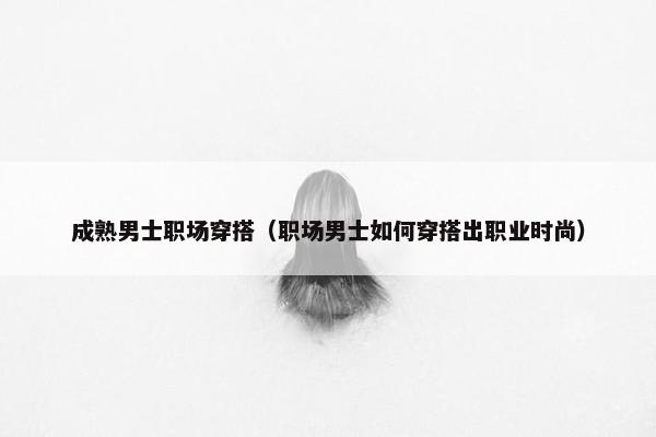成熟男士职场穿搭（职场男士如何穿搭出职业时尚）