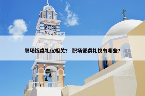 职场饭桌礼仪相关？ 职场餐桌礼仪有哪些？