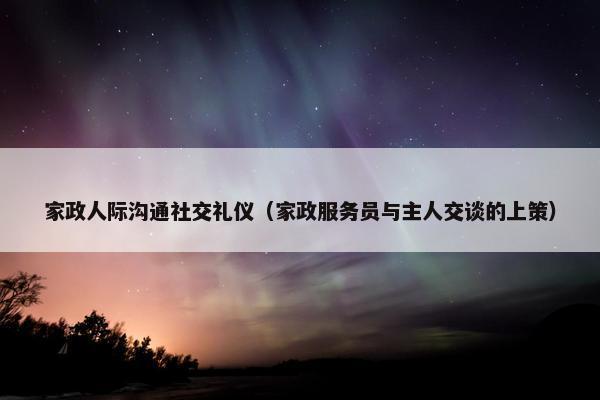 家政人际沟通社交礼仪（家政服务员与主人交谈的上策）