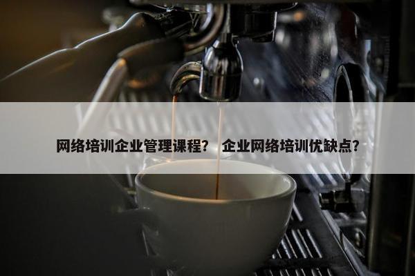 网络培训企业管理课程？ 企业网络培训优缺点？