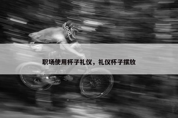 职场使用杯子礼仪，礼仪杯子摆放