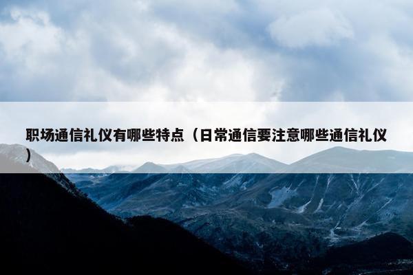 职场通信礼仪有哪些特点（日常通信要注意哪些通信礼仪）