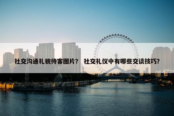 社交沟通礼貌待客图片？ 社交礼仪中有哪些交谈技巧？
