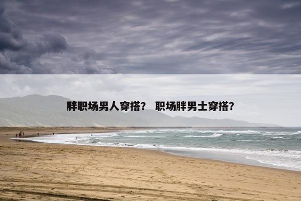 胖职场男人穿搭？ 职场胖男士穿搭？