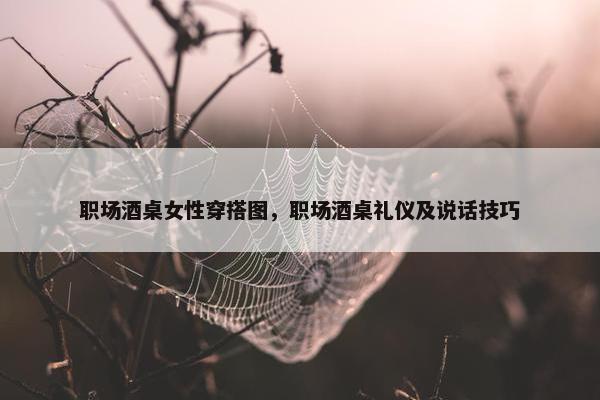 职场酒桌女性穿搭图，职场酒桌礼仪及说话技巧