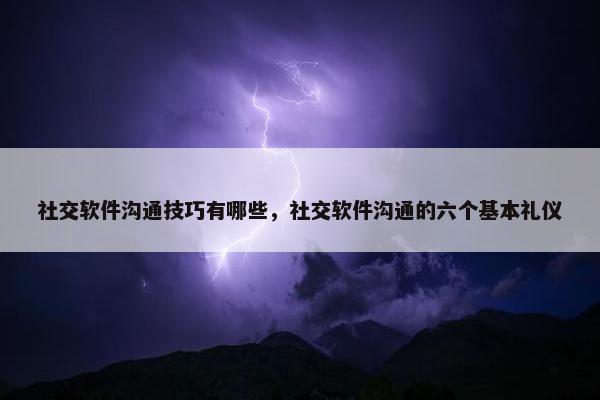 社交软件沟通技巧有哪些，社交软件沟通的六个基本礼仪