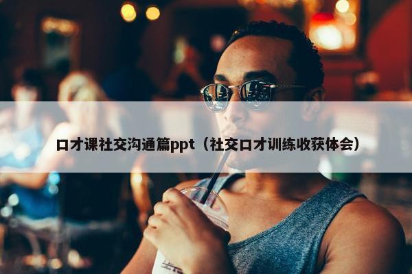口才课社交沟通篇ppt（社交口才训练收获体会）
