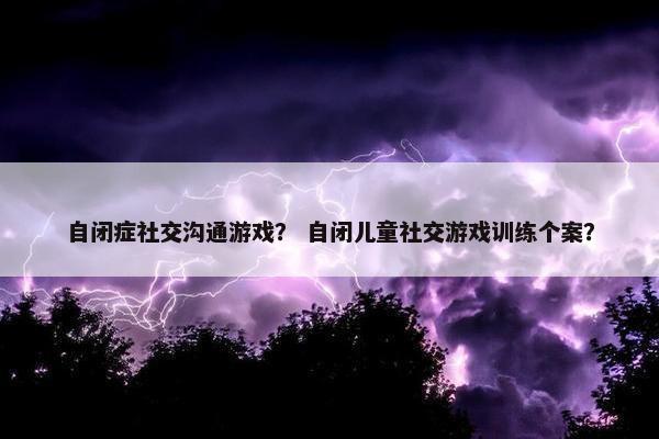 自闭症社交沟通游戏？ 自闭儿童社交游戏训练个案？