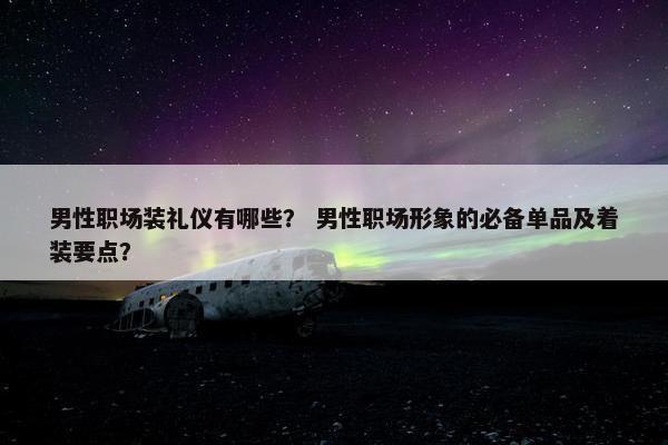男性职场装礼仪有哪些？ 男性职场形象的必备单品及着装要点？
