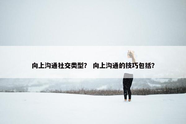 向上沟通社交类型？ 向上沟通的技巧包括？