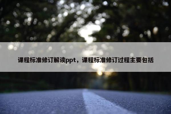 课程标准修订解读ppt，课程标准修订过程主要包括