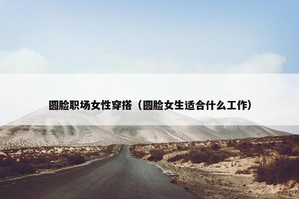圆脸职场女性穿搭（圆脸女生适合什么工作）