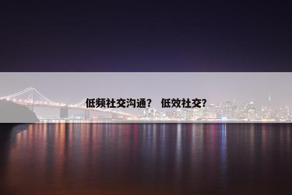 低频社交沟通？ 低效社交？