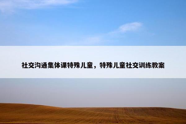 社交沟通集体课特殊儿童，特殊儿童社交训练教案