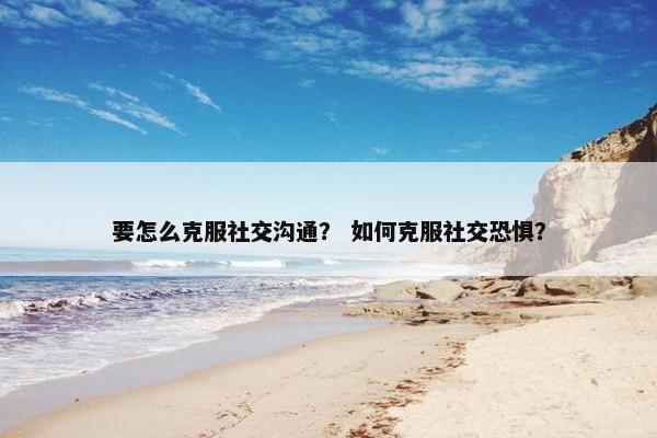 要怎么克服社交沟通？ 如何克服社交恐惧？