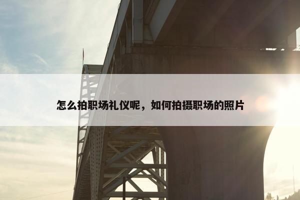 怎么拍职场礼仪呢，如何拍摄职场的照片