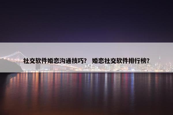 社交软件婚恋沟通技巧？ 婚恋社交软件排行榜？