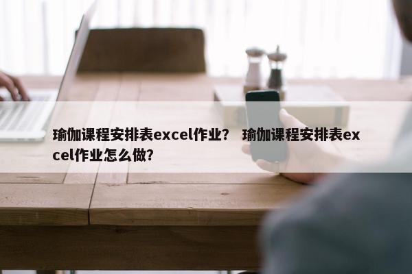 瑜伽课程安排表excel作业？ 瑜伽课程安排表excel作业怎么做？