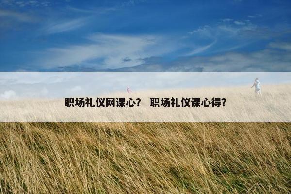 职场礼仪网课心？ 职场礼仪课心得？