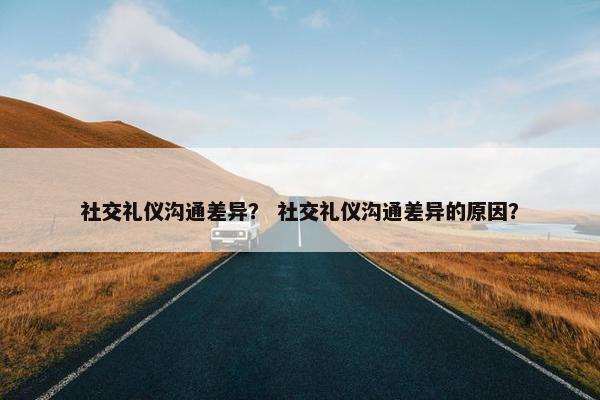 社交礼仪沟通差异？ 社交礼仪沟通差异的原因？
