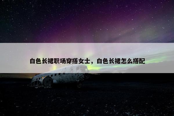 白色长裙职场穿搭女士，白色长裙怎么搭配