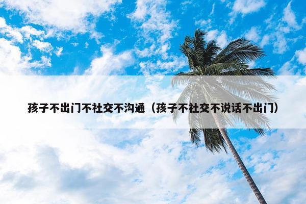 孩子不出门不社交不沟通（孩子不社交不说话不出门）