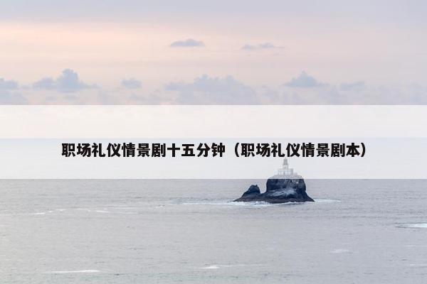 职场礼仪情景剧十五分钟（职场礼仪情景剧本）