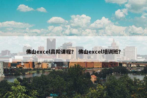 佛山excel高阶课程？ 佛山excel培训班？