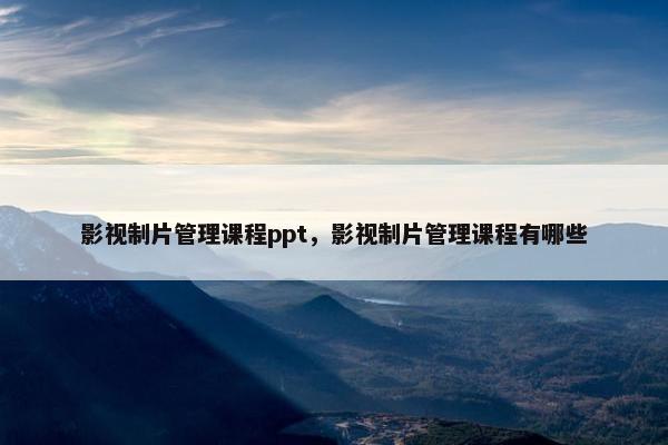 影视制片管理课程ppt，影视制片管理课程有哪些