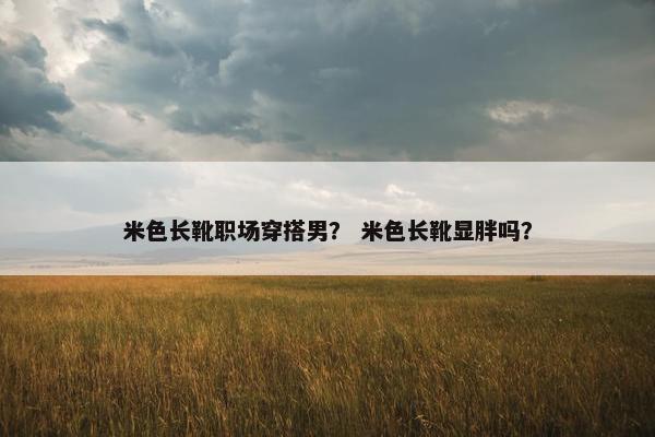 米色长靴职场穿搭男？ 米色长靴显胖吗？