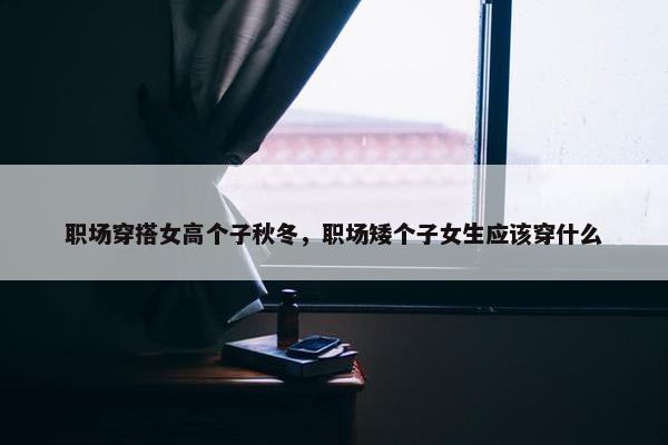 职场穿搭女高个子秋冬，职场矮个子女生应该穿什么