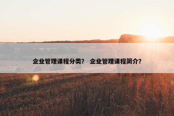 企业管理课程分类？ 企业管理课程简介？