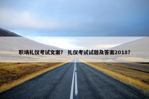 职场礼仪考试文案？ 礼仪考试试题及答案2018？