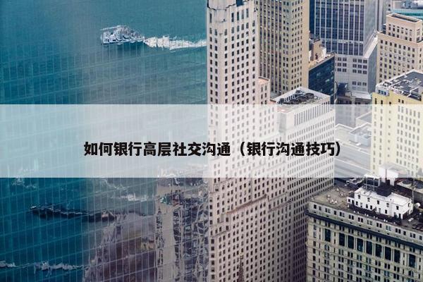 如何银行高层社交沟通（银行沟通技巧）
