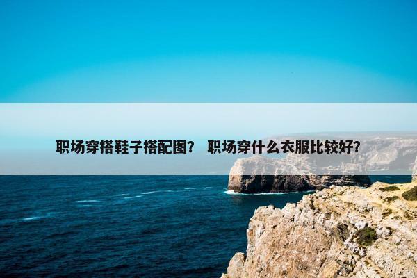 职场穿搭鞋子搭配图？ 职场穿什么衣服比较好？