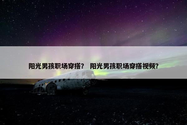 阳光男孩职场穿搭？ 阳光男孩职场穿搭视频？