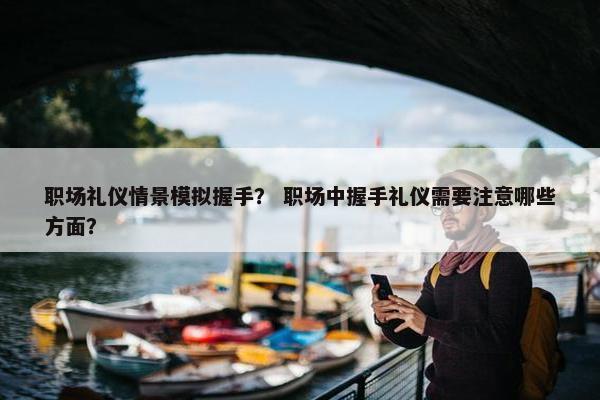 职场礼仪情景模拟握手？ 职场中握手礼仪需要注意哪些方面？