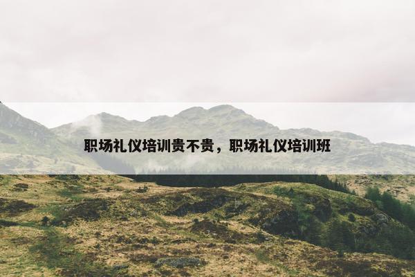 职场礼仪培训贵不贵，职场礼仪培训班
